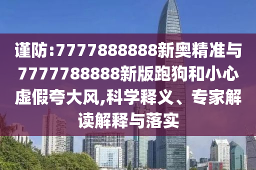 谨防:7777888888新奥精准与7777788888新版跑狗和小心虚假夸大风,科学释义、专家解读解释与落实