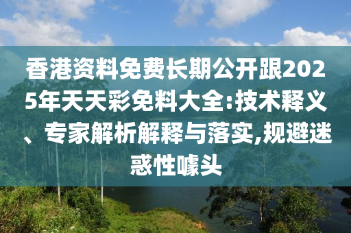 香港资料免费长期公开跟2025年天天彩免料大全:技术释义、专家解析解释与落实,规避迷惑性噱头